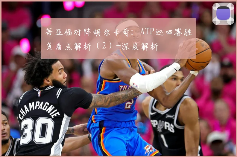 蒂亚福对阵胡尔卡奇：ATP巡回赛胜负看点解析（2）-深度解析