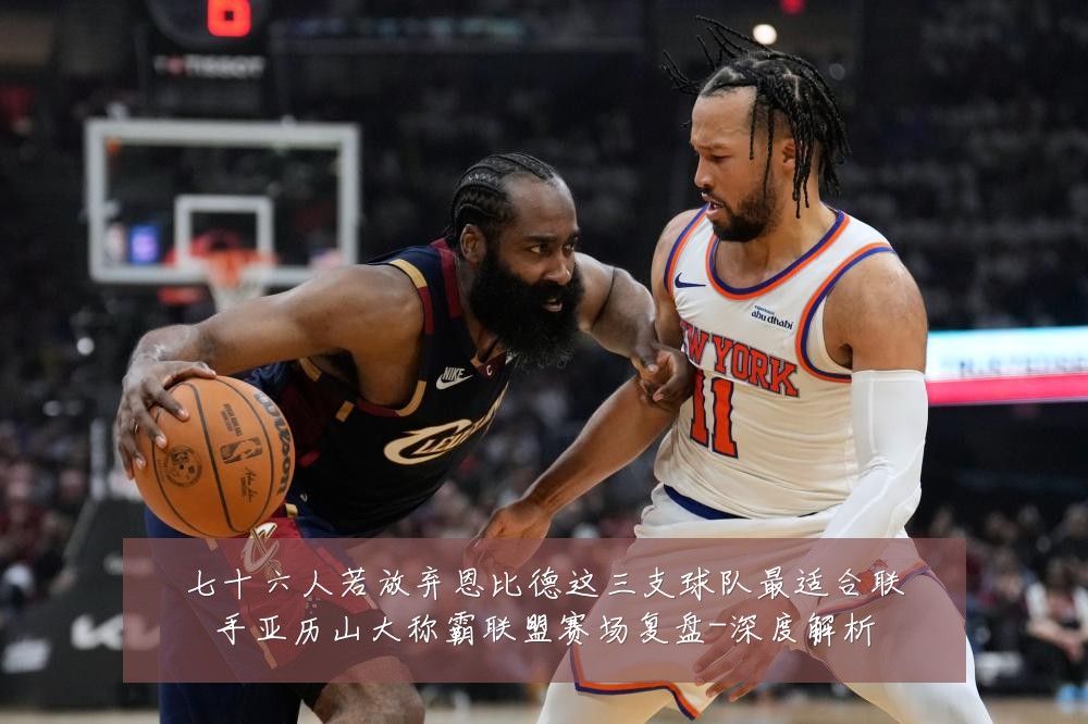 七十六人若放弃恩比德这三支球队最适合联手亚历山大称霸联盟赛场复盘-深度解析