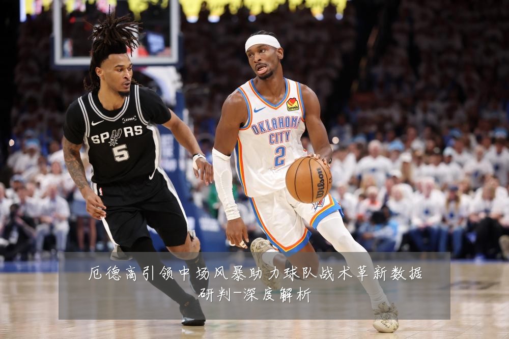厄德高引领中场风暴助力球队战术革新数据研判-深度解析