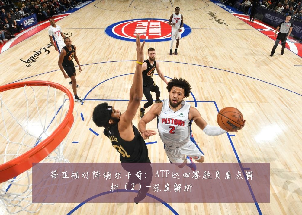 蒂亚福对阵胡尔卡奇:ATP巡回赛胜负看点解析(2)-深度解析